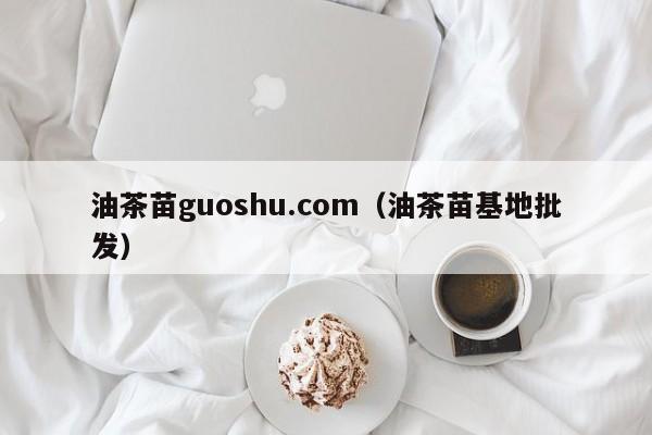 油茶苗guoshu.com（油茶苗基地批发）